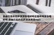 自由行走的花萨顶顶独唱好听还是和周深合唱好听,自由行走的花萨顶顶周深mp3
