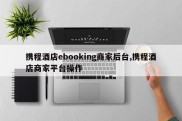 携程酒店ebooking商家后台,携程酒店商家平台操作