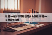 新疆10日游跟团好还是自由行好,新疆10日游最佳路线