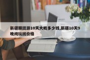 新疆跟团游10天大概多少钱,新疆10天9晚纯玩团价格