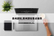 贵州游玩,贵州游玩景点推荐
