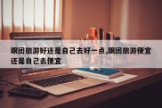 跟团旅游好还是自己去好一点,跟团旅游便宜还是自己去便宜