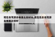 现在自驾游去哪里比较好玩,现在出去自驾游去哪里比较好