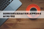 旅游跟团划算还是自由行划算,旅游跟团和自由行哪个便宜