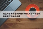 现在内地去香港需要什么条件,内地到香港旅游需要办理哪些手续