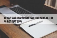 自驾游云南旅游攻略路线最佳路线图,自己开车去云南可靠吗