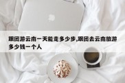 跟团游云南一天能走多少步,跟团去云南旅游多少钱一个人
