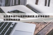 北京青年旅行社旅游网跟团游,北京青年旅行社旅游网跟团游