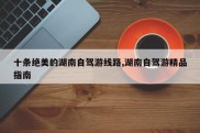 十条绝美的湖南自驾游线路,湖南自驾游精品指南