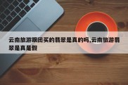 云南旅游跟团买的翡翠是真的吗,云南旅游翡翠是真是假