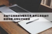 自由行云南旅游攻略及花费,推荐云南自由行旅游攻略,这样玩才叫旅游