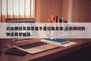云南跟团买翡翠是不是价格高些,云南跟团购物店翡翠骗局