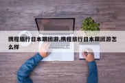 携程旅行日本跟团游,携程旅行日本跟团游怎么样