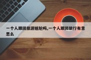 一个人跟团旅游尴尬吗,一个人跟团旅行有意思么