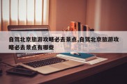 自驾北京旅游攻略必去景点,自驾北京旅游攻略必去景点有哪些