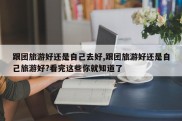 跟团旅游好还是自己去好,跟团旅游好还是自己旅游好?看完这些你就知道了