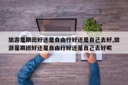 旅游是跟团好还是自由行好还是自己去好,旅游是跟团好还是自由行好还是自己去好呢