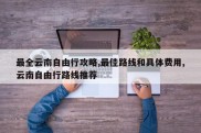 最全云南自由行攻略,最佳路线和具体费用,云南自由行路线推荐