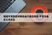 福建平潭旅游攻略自由行最佳线路,平潭岛最忌几月份去