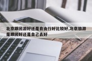 北京跟团游好还是自由行好比较好,北京旅游是跟团好还是自己去好