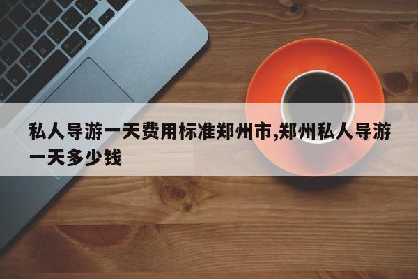 私人导游一天费用标准郑州市,郑州私人导游一天多少钱