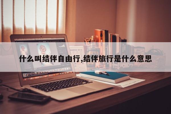 什么叫结伴自由行,结伴旅行是什么意思