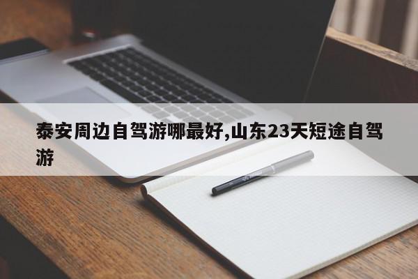 泰安周边自驾游哪最好,山东23天短途自驾游