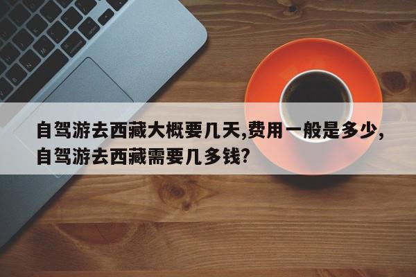 自驾游去西藏大概要几天,费用一般是多少,自驾游去西藏需要几多钱?