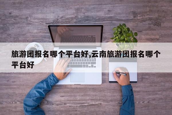 旅游团报名哪个平台好,云南旅游团报名哪个平台好
