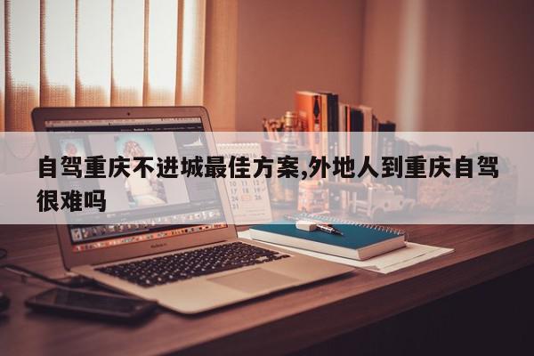自驾重庆不进城最佳方案,外地人到重庆自驾很难吗