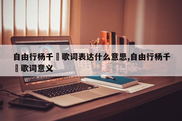 自由行杨千嬅歌词表达什么意思,自由行杨千嬅歌词意义