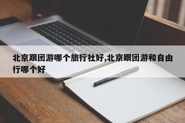北京跟团游哪个旅行社好,北京跟团游和自由行哪个好