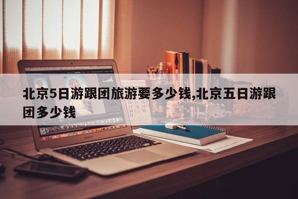 北京5日游跟团旅游要多少钱,北京五日游跟团多少钱