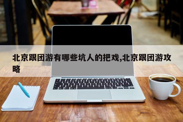 北京跟团游有哪些坑人的把戏,北京跟团游攻略