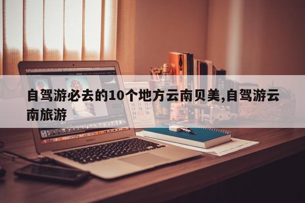 自驾游必去的10个地方云南贝美,自驾游云南旅游