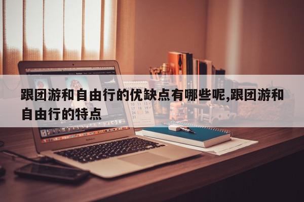 跟团游和自由行的优缺点有哪些呢,跟团游和自由行的特点