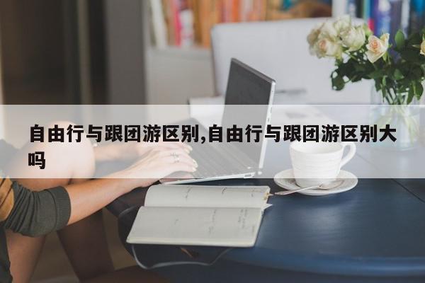 自由行与跟团游区别,自由行与跟团游区别大吗