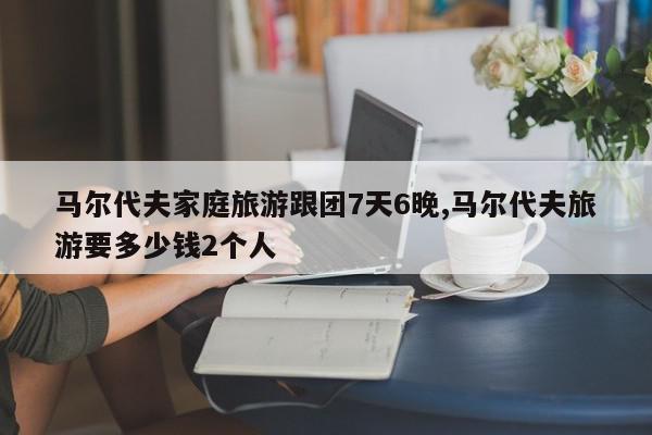 马尔代夫家庭旅游跟团7天6晚,马尔代夫旅游要多少钱2个人