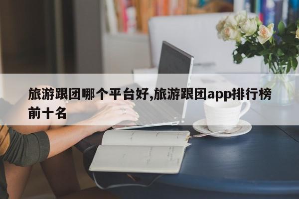 旅游跟团哪个平台好,旅游跟团app排行榜前十名