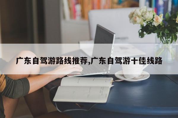 广东自驾游路线推荐,广东自驾游十佳线路