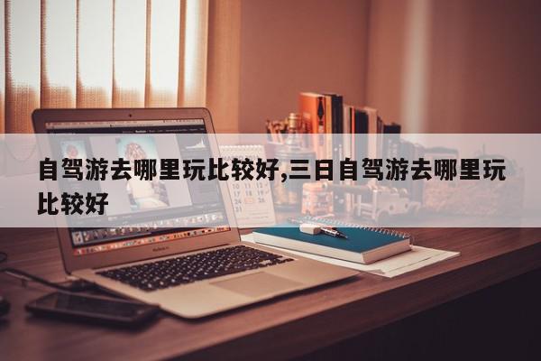 自驾游去哪里玩比较好,三日自驾游去哪里玩比较好