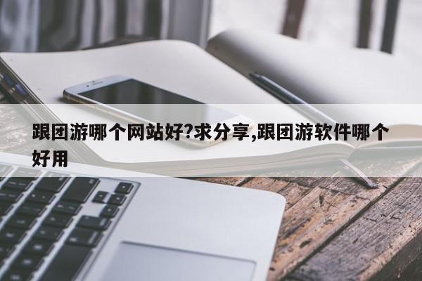 跟团游哪个网站好?求分享,跟团游软件哪个好用