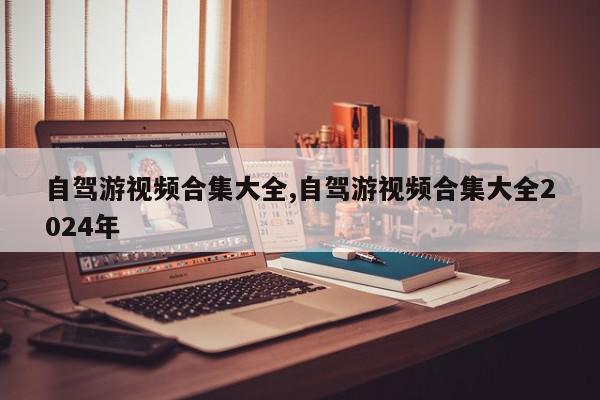 自驾游视频合集大全,自驾游视频合集大全2024年