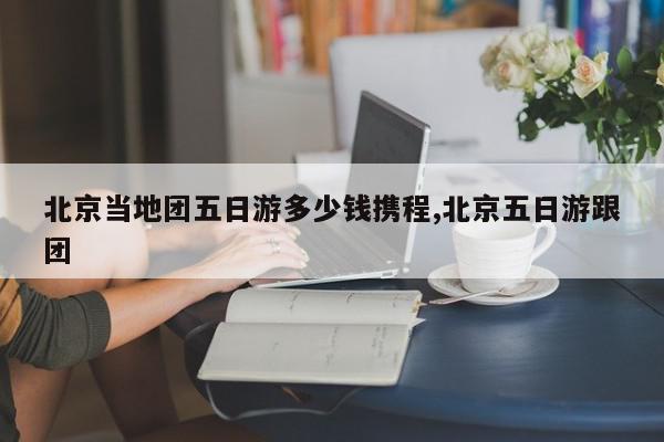北京当地团五日游多少钱携程,北京五日游跟团