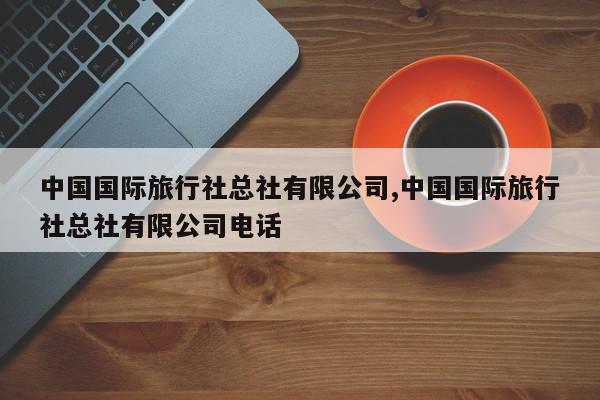 中国国际旅行社总社有限公司,中国国际旅行社总社有限公司电话