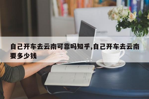 自己开车去云南可靠吗知乎,自己开车去云南要多少钱