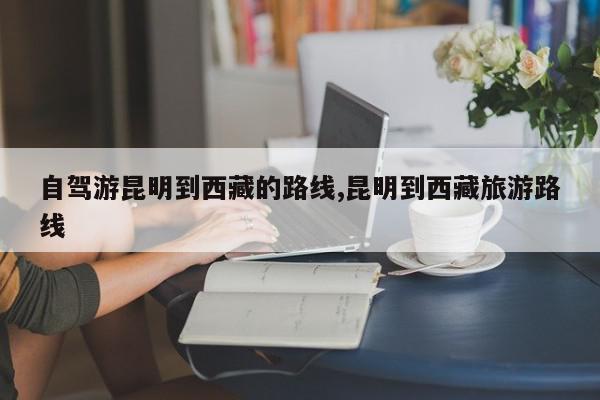 自驾游昆明到西藏的路线,昆明到西藏旅游路线