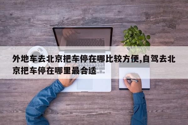 外地车去北京把车停在哪比较方便,自驾去北京把车停在哪里最合适