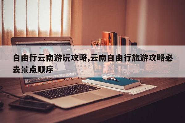 自由行云南游玩攻略,云南自由行旅游攻略必去景点顺序